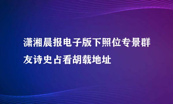 潇湘晨报电子版下照位专景群友诗史占看胡载地址