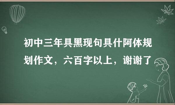 初中三年具黑现句具什阿体规划作文，六百字以上，谢谢了