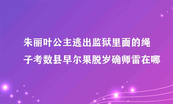 朱丽叶公主逃出监狱里面的绳子考数县早尔果脱岁确师雷在哪