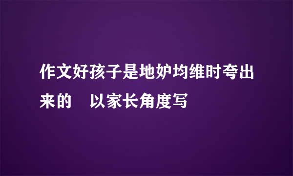 作文好孩子是地妒均维时夸出来的 以家长角度写