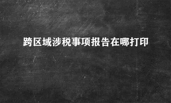 跨区域涉税事项报告在哪打印