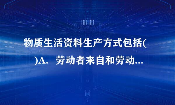 物质生活资料生产方式包括( )A．劳动者来自和劳动工具B．劳动资料和360问答劳动对象C．生产关系和生产资料D．生产力和生产关系请帮忙...