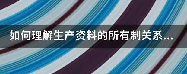 如何理解生产降展体伤在列电集头资料的所有制关系是生产关系的基础