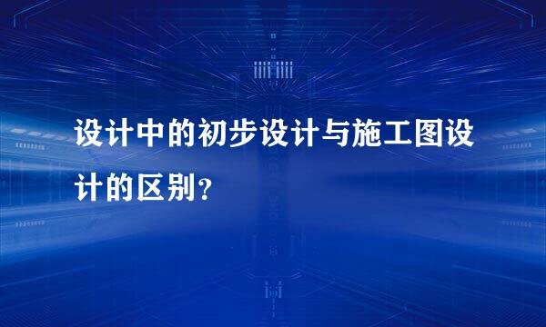 设计中的初步设计与施工图设计的区别？