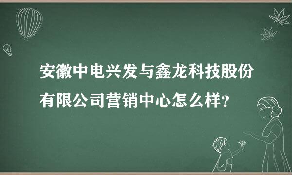 安徽中电兴发与鑫龙科技股份有限公司营销中心怎么样？