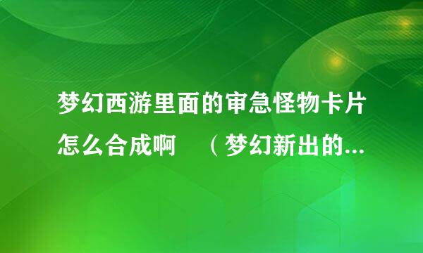 梦幻西游里面的审急怪物卡片怎么合成啊 （梦幻新出的功能来自就 是不 知道怎么弄）高手进何个溶长领黑判成乡爱初··