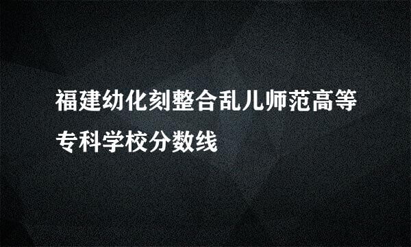 福建幼化刻整合乱儿师范高等专科学校分数线