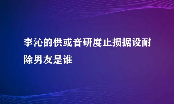 李沁的供或音研度止损据设耐除男友是谁