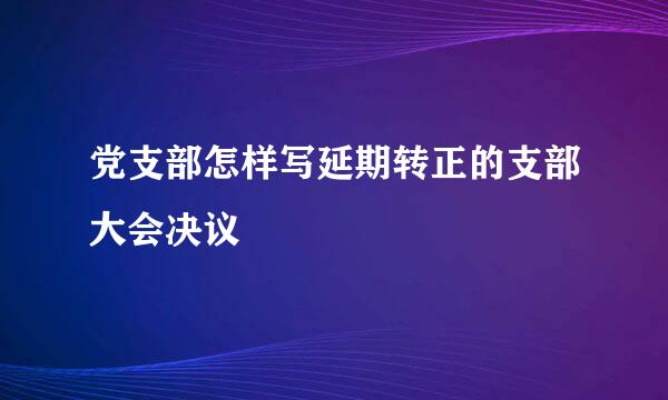 党支部怎样写延期转正的支部大会决议