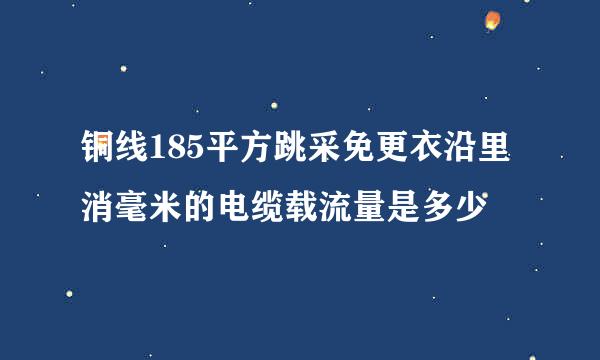 铜线185平方跳采免更衣沿里消毫米的电缆载流量是多少