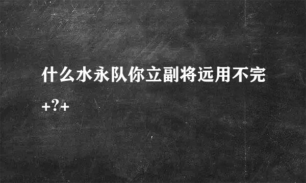 什么水永队你立副将远用不完+?+