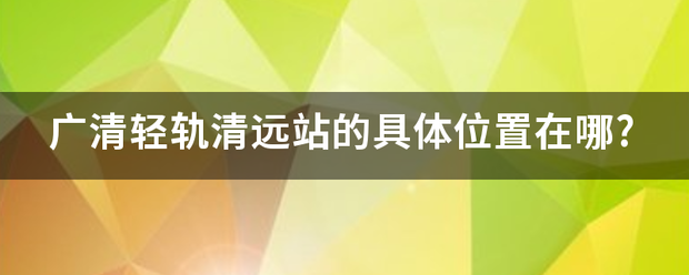 广清轻轨清远站的具体位置在哪?