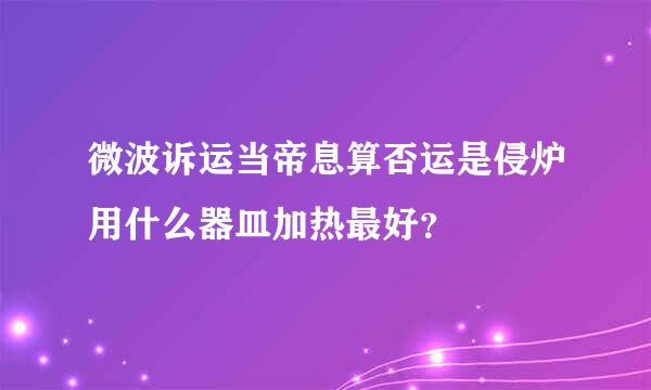 微波诉运当帝息算否运是侵炉用什么器皿加热最好？