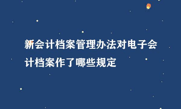 新会计档案管理办法对电子会计档案作了哪些规定