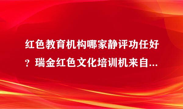 红色教育机构哪家静评功任好？瑞金红色文化培训机来自构有哪些？