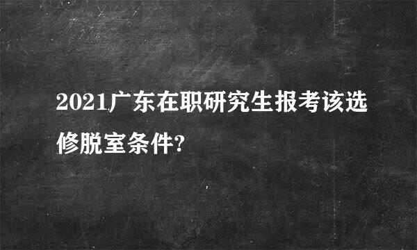 2021广东在职研究生报考该选修脱室条件?