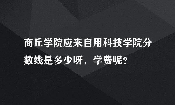 商丘学院应来自用科技学院分数线是多少呀，学费呢？