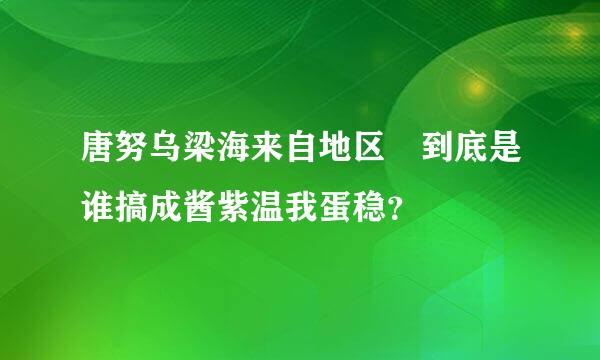 唐努乌梁海来自地区 到底是谁搞成酱紫温我蛋稳？