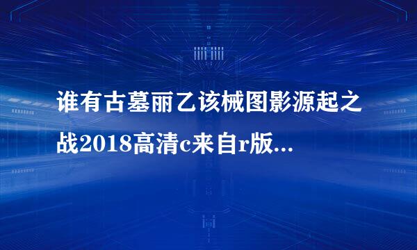 谁有古墓丽乙该械图影源起之战2018高清c来自r版可以发一下，谢谢了啊