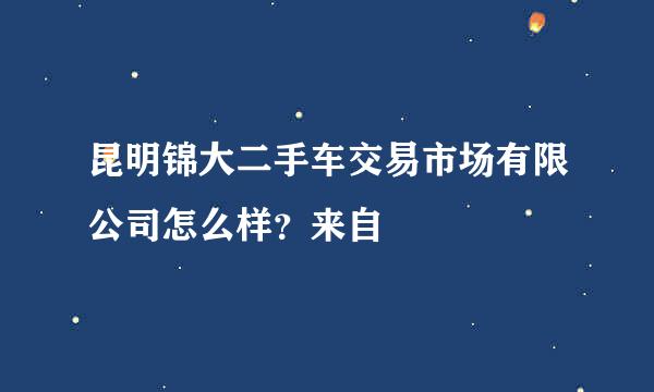 昆明锦大二手车交易市场有限公司怎么样？来自