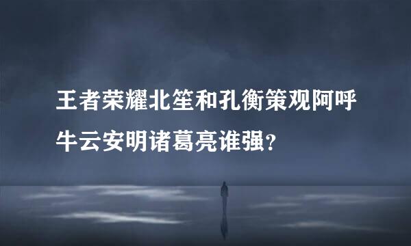 王者荣耀北笙和孔衡策观阿呼牛云安明诸葛亮谁强？