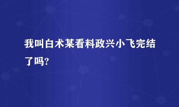 我叫白术某看料政兴小飞完结了吗?