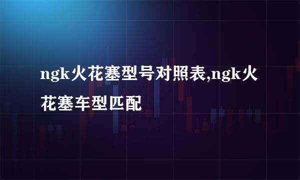 ngk火花塞型号对照表,ngk火花塞车型匹配