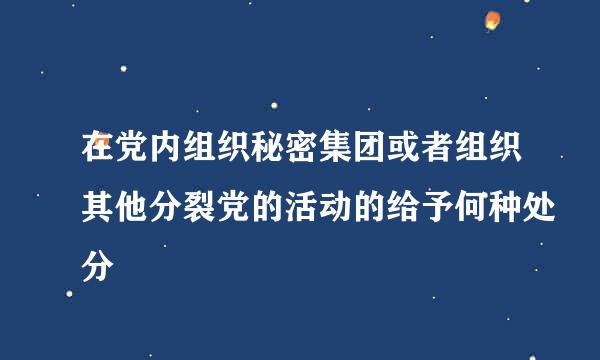 在党内组织秘密集团或者组织其他分裂党的活动的给予何种处分