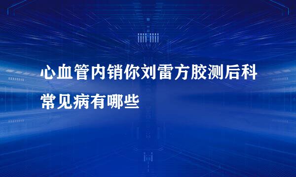 心血管内销你刘雷方胶测后科常见病有哪些