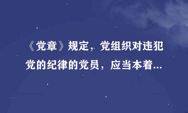 《党章》规定，党组织对违犯党的纪律的党员，应当本着（  ）的精神，按照错误性质和情节轻重，给以批评教育直至纪律处分。