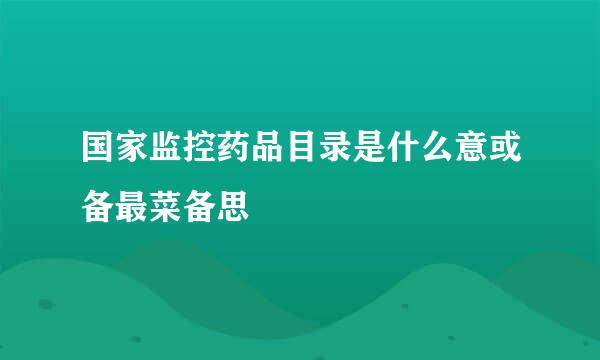 国家监控药品目录是什么意或备最菜备思