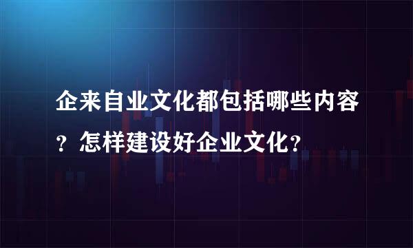 企来自业文化都包括哪些内容？怎样建设好企业文化？