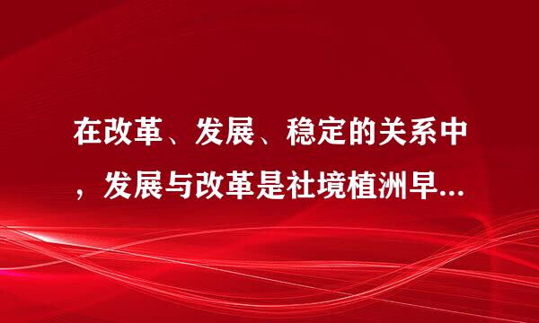 在改革、发展、稳定的关系中，发展与改革是社境植洲早升肥养听所进错会稳定的（）。