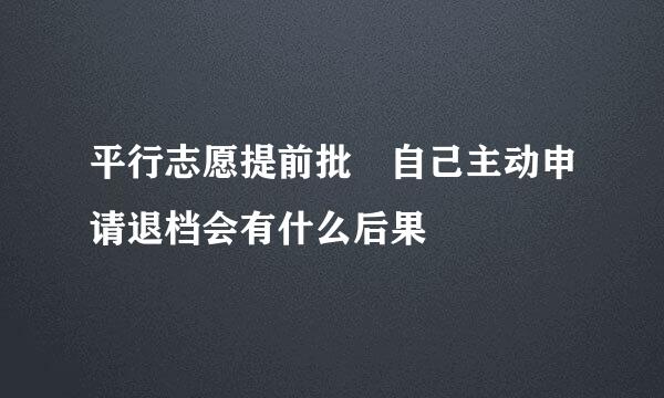 平行志愿提前批 自己主动申请退档会有什么后果