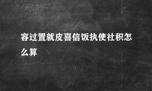 容过置就皮喜信饭执使社积怎么算