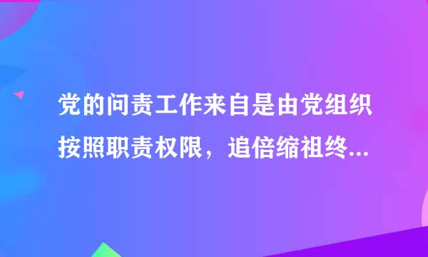 党的问责工作来自是由党组织按照职责权限，追倍缩祖终半溶需法究在党的建设和党的事业中失职失责党组织和党的领导干部的