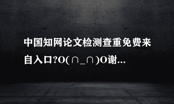 中国知网论文检测查重免费来自入口?O(∩_∩)O谢条病者命极谢!