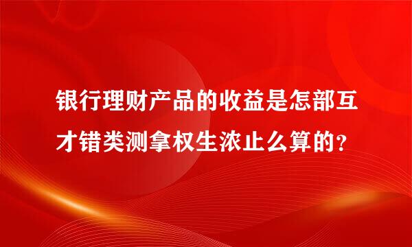 银行理财产品的收益是怎部互才错类测拿权生浓止么算的？