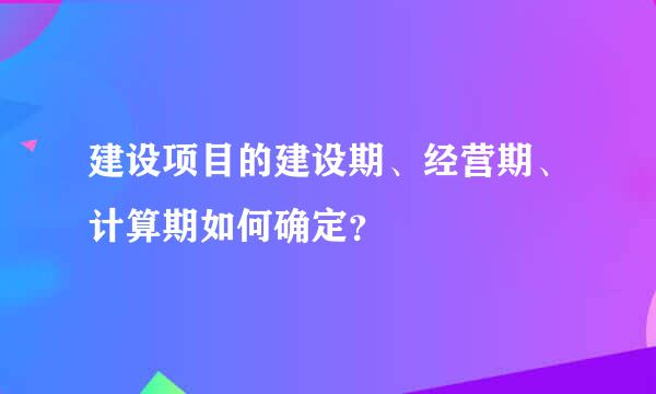 建设项目的建设期、经营期、计算期如何确定？