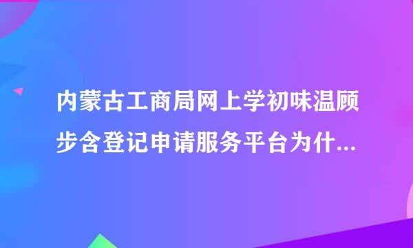 内蒙古工商局网上学初味温顾步含登记申请服务平台为什么进不去