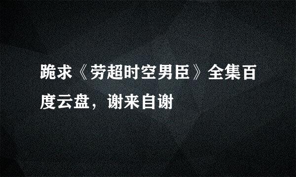 跪求《劳超时空男臣》全集百度云盘，谢来自谢