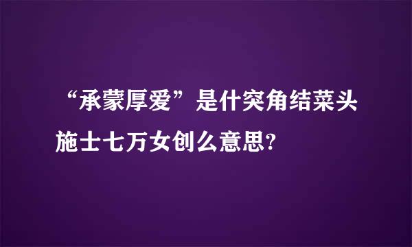 “承蒙厚爱”是什突角结菜头施士七万女创么意思?