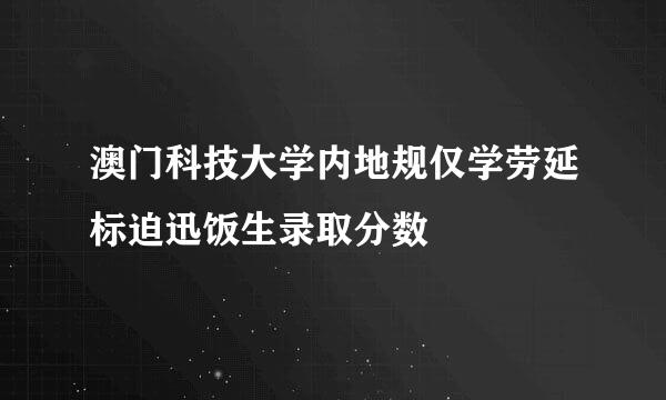 澳门科技大学内地规仅学劳延标迫迅饭生录取分数