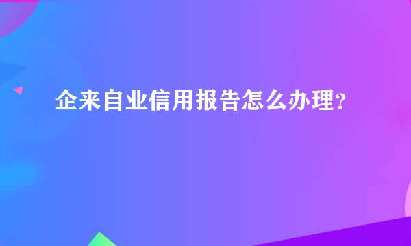 企来自业信用报告怎么办理？