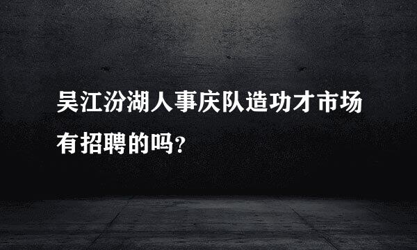 吴江汾湖人事庆队造功才市场有招聘的吗？