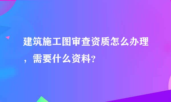 建筑施工图审查资质怎么办理，需要什么资料？