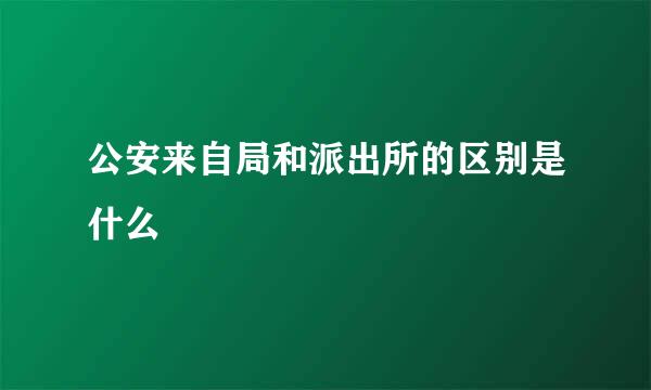 公安来自局和派出所的区别是什么