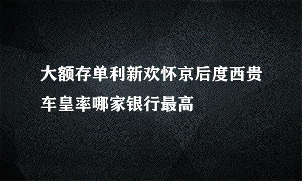 大额存单利新欢怀京后度西贵车皇率哪家银行最高