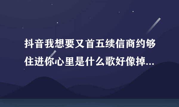 抖音我想要又首五续信商约够住进你心里是什么歌好像掉进爱铁刚这啊印格经情海里歌词？