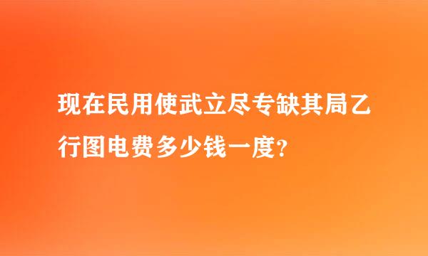 现在民用使武立尽专缺其局乙行图电费多少钱一度？